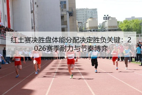 红土赛决胜盘体能分配决定胜负关键：2026赛季耐力与节奏博弈